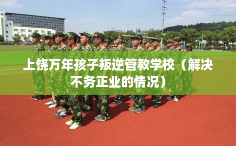 上饶万年孩子叛逆管教学校（解决不务正业的情况）