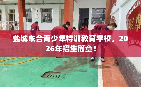 盐城东台青少年特训教育学校,2026年招生简章! 盐城东台青少年特训教育学校,2026年招生简章!