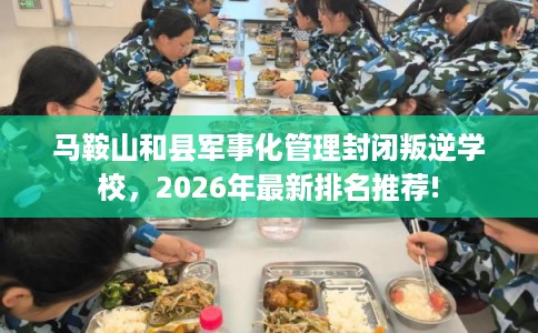 马鞍山和县军事化管理封闭叛逆学校，2026年最新排名推荐!
