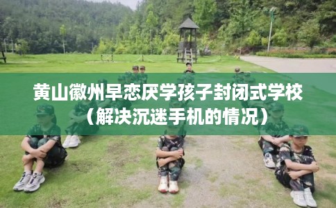 黄山徽州早恋厌学孩子封闭式学校（解决沉迷手机的情况）