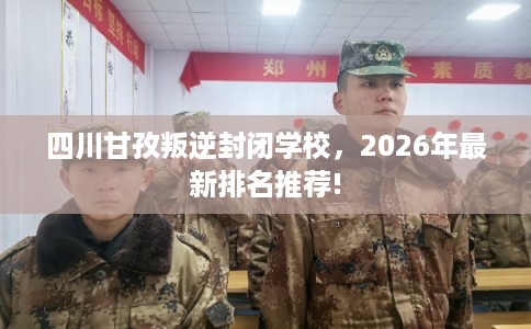 四川甘孜叛逆封闭学校，2026年最新排名推荐!