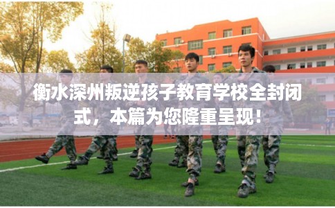 衡水深州叛逆孩子教育学校全封闭式，本篇为您隆重呈现！