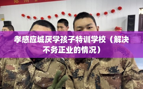 孝感应城厌学孩子特训学校（解决不务正业的情况）