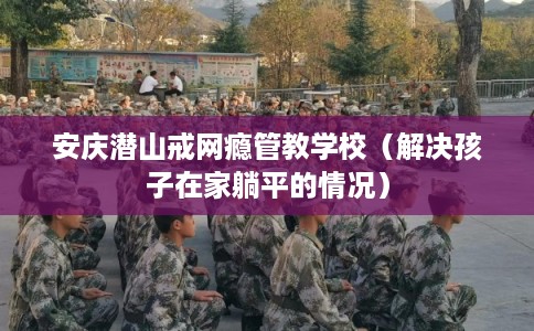 安庆潜山戒网瘾管教学校（解决孩子在家躺平的情况）