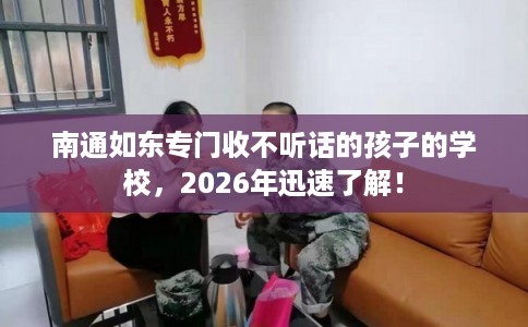 南通如东专门收不听话的孩子的学校，2026年迅速了解！
