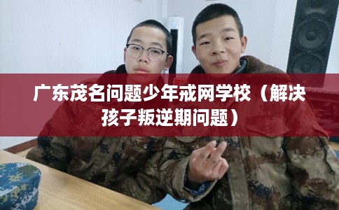 广东茂名问题少年戒网学校（解决孩子叛逆期问题）