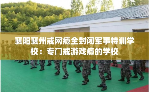 襄阳襄州戒网瘾全封闭军事特训学校：专门戒游戏瘾的学校