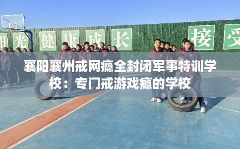 襄阳襄州戒网瘾全封闭军事特训学校：专门戒游戏瘾的学校