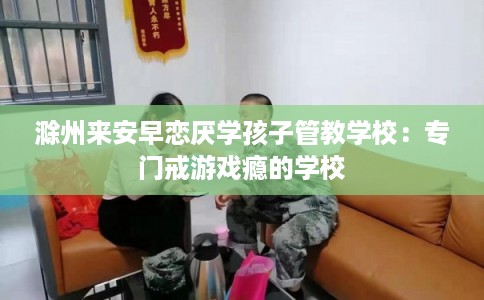 滁州来安早恋厌学孩子管教学校：专门戒游戏瘾的学校
