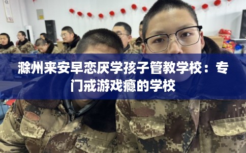 滁州来安早恋厌学孩子管教学校：专门戒游戏瘾的学校