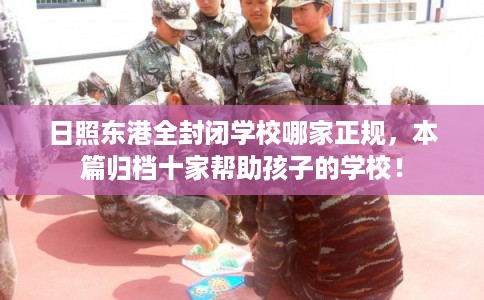 日照东港全封闭学校哪家正规，本篇归档十家帮助孩子的学校！
