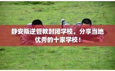 静安叛逆管教封闭学校，分享当地优秀的十家学校！