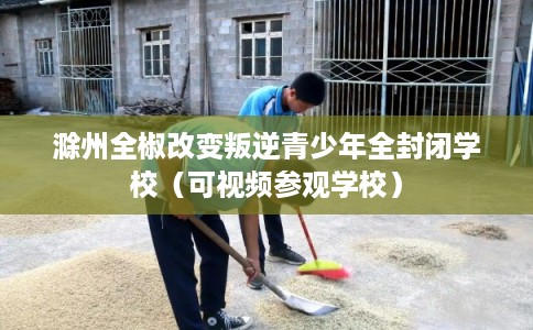 滁州全椒改变叛逆青少年全封闭学校（可视频参观学校）