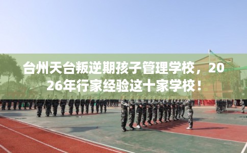 台州天台叛逆期孩子管理学校，2026年行家经验这十家学校！