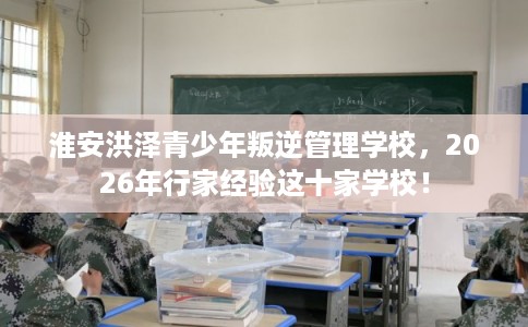 淮安洪泽青少年叛逆管理学校，2026年行家经验这十家学校！