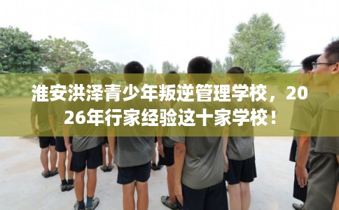 淮安洪泽青少年叛逆管理学校，2026年行家经验这十家学校！