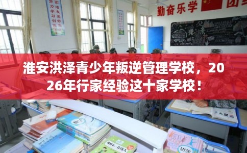 淮安洪泽青少年叛逆管理学校，2026年行家经验这十家学校！