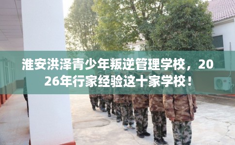 淮安洪泽青少年叛逆管理学校，2026年行家经验这十家学校！