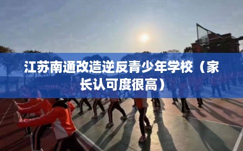 江苏南通改造逆反青少年学校（家长认可度很高）