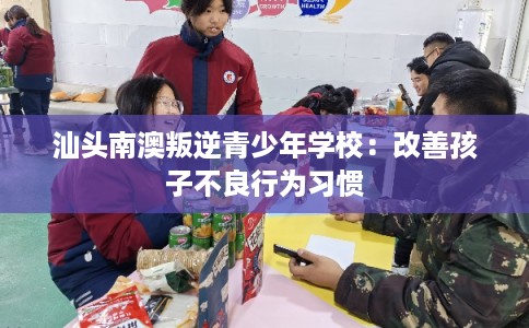 汕头南澳叛逆青少年学校：改善孩子不良行为习惯