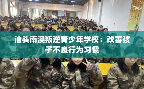 汕头南澳叛逆青少年学校：改善孩子不良行为习惯