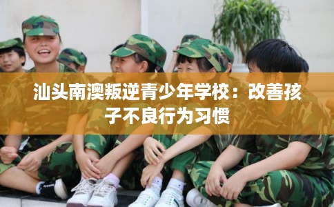 汕头南澳叛逆青少年学校：改善孩子不良行为习惯
