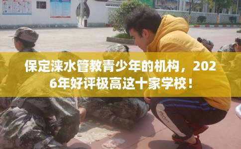 保定涞水管教青少年的机构，2026年好评极高这十家学校！
