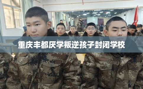重庆丰都厌学叛逆孩子封闭学校