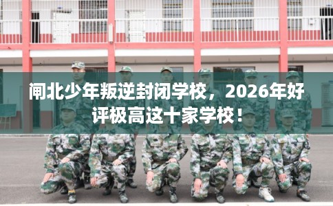 闸北少年叛逆封闭学校，2026年好评极高这十家学校！