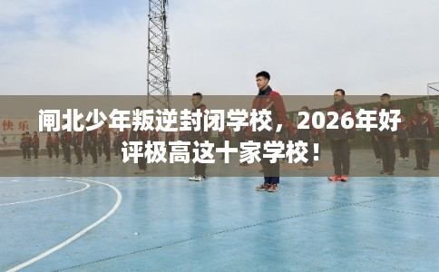 闸北少年叛逆封闭学校，2026年好评极高这十家学校！