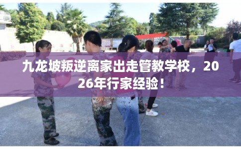 九龙坡叛逆离家出走管教学校，2026年行家经验！