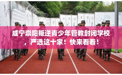 咸宁崇阳叛逆青少年管教封闭学校，严选这十家！快来看看！