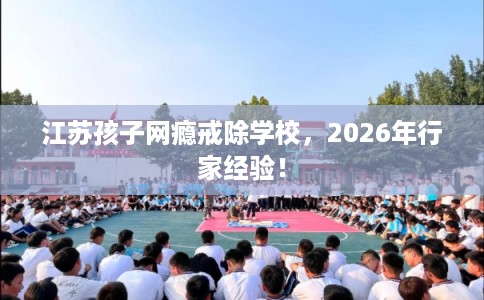 江苏孩子网瘾戒除学校，2026年行家经验！