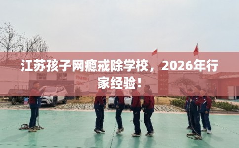 江苏孩子网瘾戒除学校，2026年行家经验！