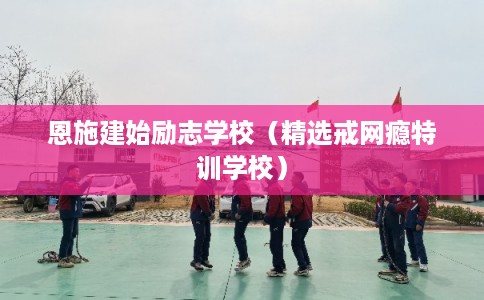 恩施建始励志学校（精选戒网瘾特训学校）