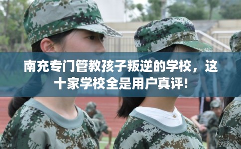 南充专门管教孩子叛逆的学校，这十家学校全是用户真评!