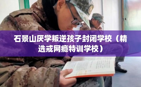 石景山厌学叛逆孩子封闭学校（精选戒网瘾特训学校）