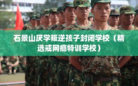 石景山厌学叛逆孩子封闭学校（精选戒网瘾特训学校）
