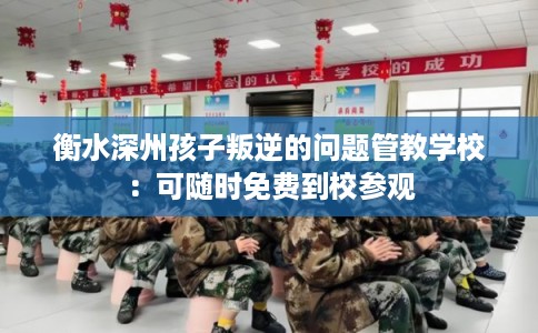 衡水深州孩子叛逆的问题管教学校：可随时免费到校参观