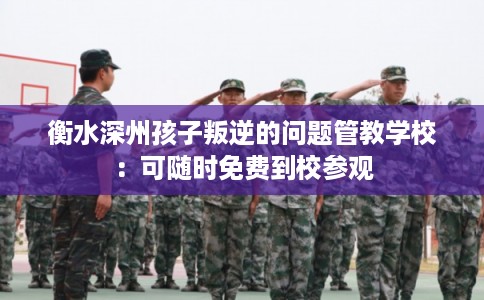衡水深州孩子叛逆的问题管教学校：可随时免费到校参观