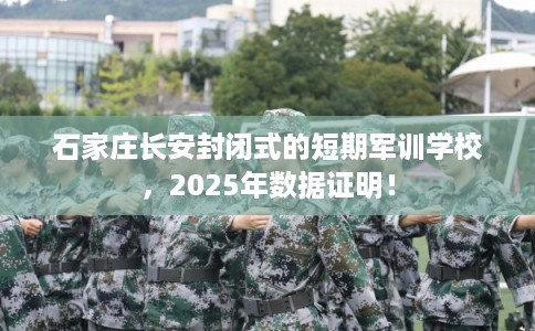 石家庄长安封闭式的短期军训学校，2025年数据证明！