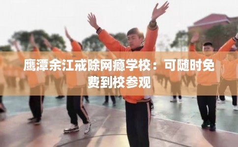 鹰潭余江戒除网瘾学校：可随时免费到校参观