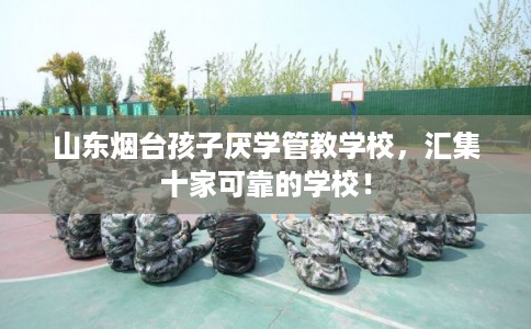 山东烟台孩子厌学管教学校，汇集十家可靠的学校！