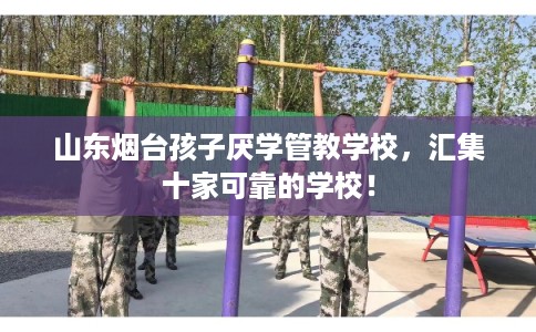 山东烟台孩子厌学管教学校，汇集十家可靠的学校！