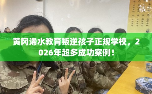 黄冈浠水教育叛逆孩子正规学校，2026年超多成功案例！