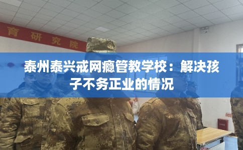 泰州泰兴戒网瘾管教学校：解决孩子不务正业的情况