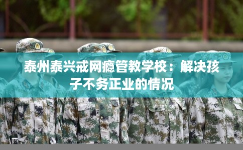 泰州泰兴戒网瘾管教学校：解决孩子不务正业的情况