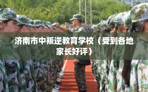 济南市中叛逆教育学校（受到各地家长好评）