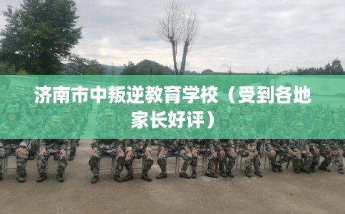 济南市中叛逆教育学校（受到各地家长好评）