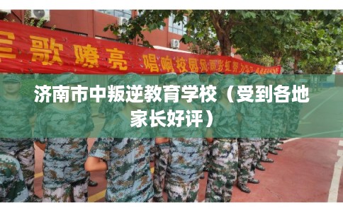 济南市中叛逆教育学校（受到各地家长好评）